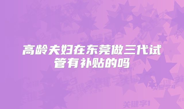 高龄夫妇在东莞做三代试管有补贴的吗