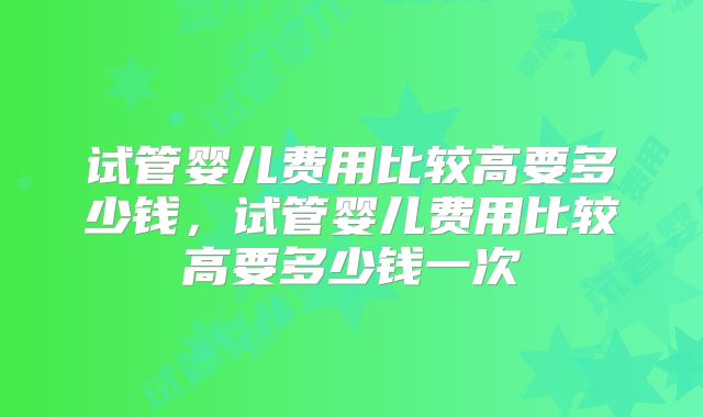 试管婴儿费用比较高要多少钱，试管婴儿费用比较高要多少钱一次