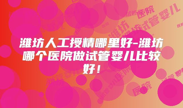 潍坊人工授精哪里好-潍坊哪个医院做试管婴儿比较好！