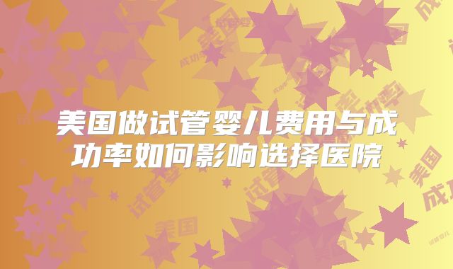 美国做试管婴儿费用与成功率如何影响选择医院