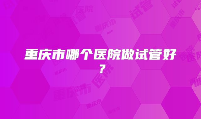 重庆市哪个医院做试管好？