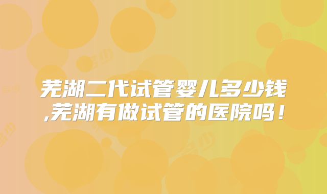 芜湖二代试管婴儿多少钱,芜湖有做试管的医院吗！
