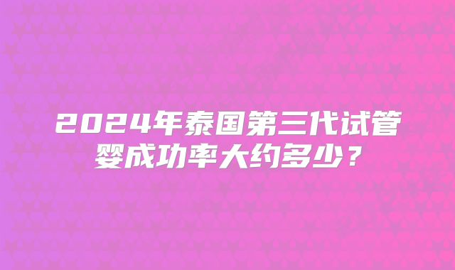 2024年泰国第三代试管婴成功率大约多少?