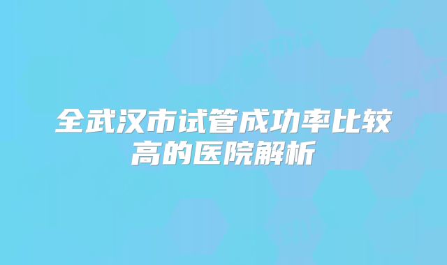 全武汉市试管成功率比较高的医院解析