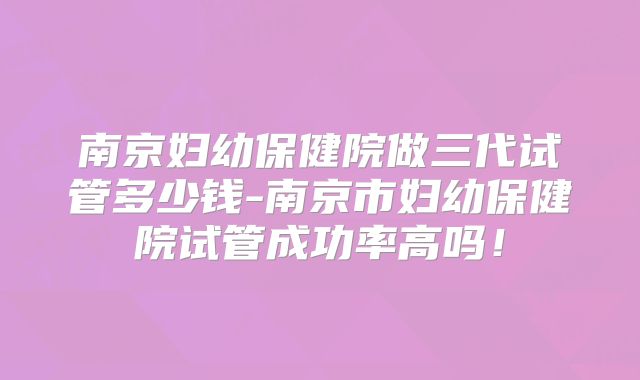 南京妇幼保健院做三代试管多少钱-南京市妇幼保健院试管成功率高吗！
