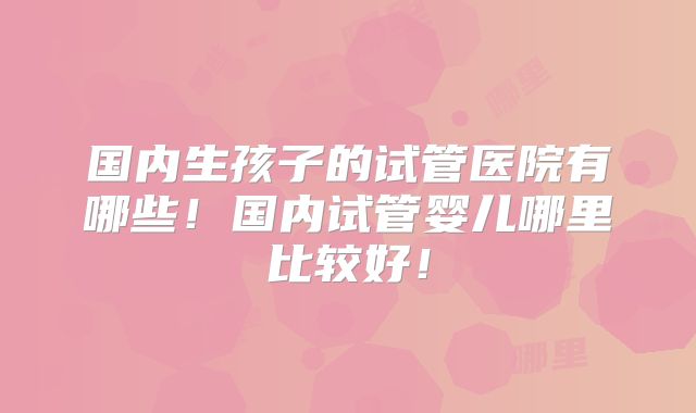 国内生孩子的试管医院有哪些！国内试管婴儿哪里比较好！