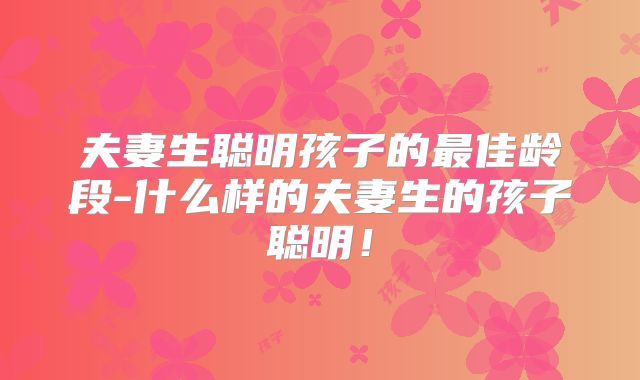 夫妻生聪明孩子的最佳龄段-什么样的夫妻生的孩子聪明!
