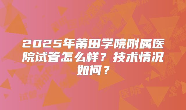 2025年莆田学院附属医院试管怎么样？技术情况如何？
