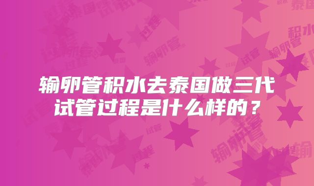 输卵管积水去泰国做三代试管过程是什么样的？