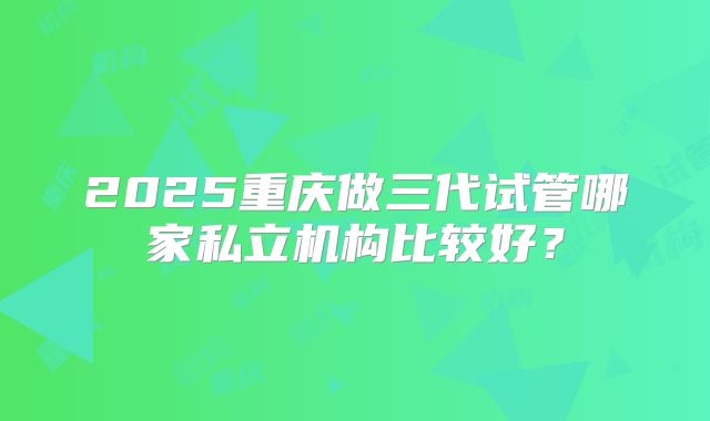2025重庆做三代试管哪家私立机构比较好？