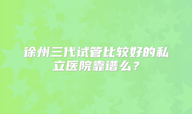徐州三代试管比较好的私立医院靠谱么？