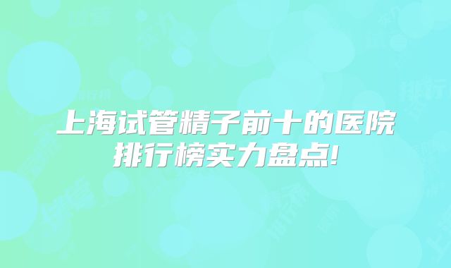 上海试管精子前十的医院排行榜实力盘点!