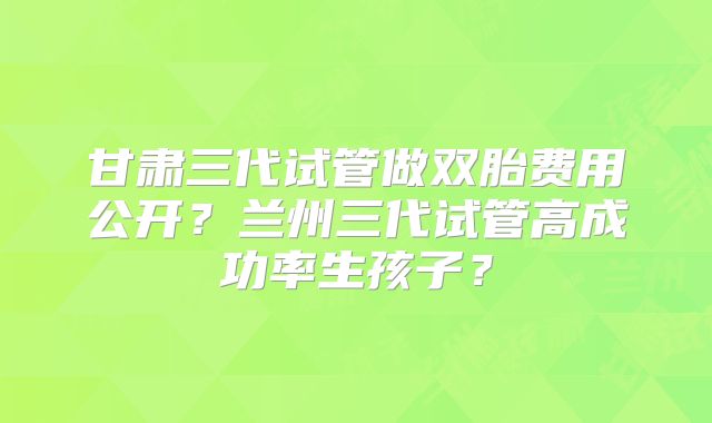 甘肃三代试管做双胎费用公开?兰州三代试管高成功率生孩子?