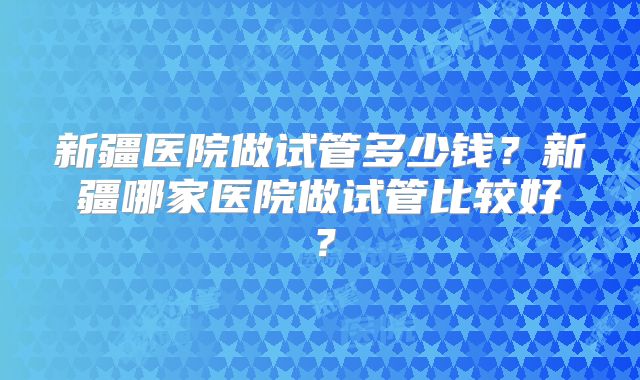 新疆医院做试管多少钱？新疆哪家医院做试管比较好？
