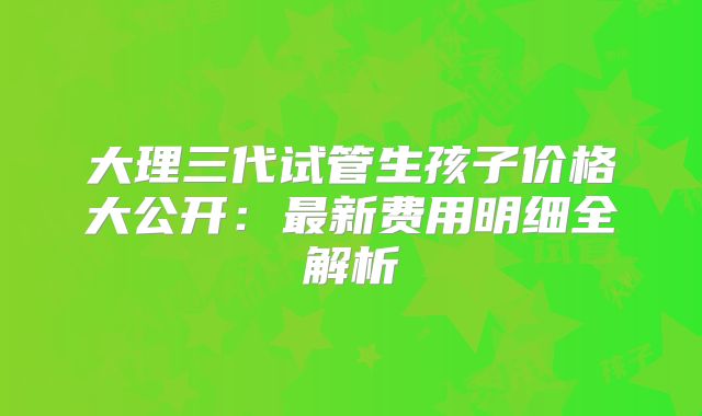 大理三代试管生孩子价格大公开：最新费用明细全解析