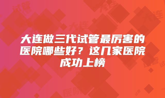 大连做三代试管最厉害的医院哪些好？这几家医院成功上榜
