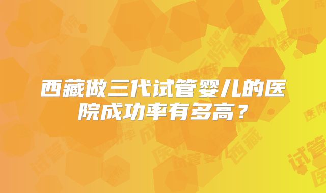 西藏做三代试管婴儿的医院成功率有多高？