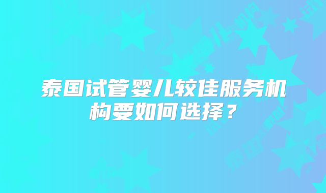 泰国试管婴儿较佳服务机构要如何选择？