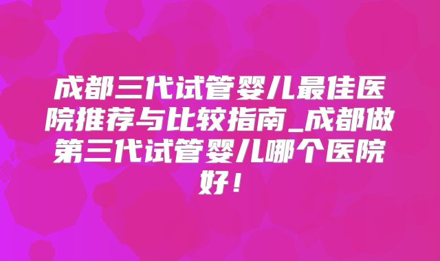 成都三代试管婴儿最佳医院推荐与比较指南_成都做第三代试管婴儿哪个医院好！