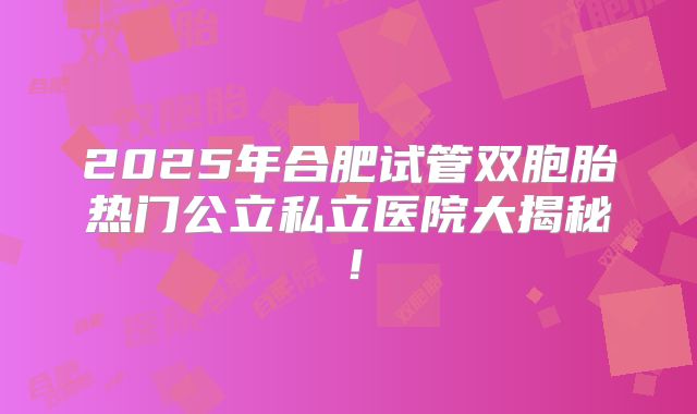 2025年合肥试管双胞胎热门公立私立医院大揭秘！