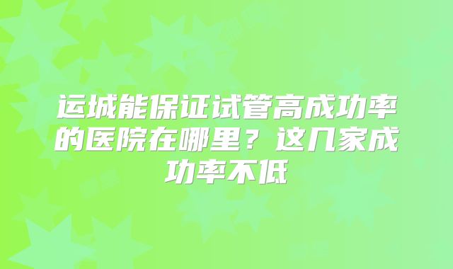 运城能保证试管高成功率的医院在哪里?这几家成功率不低