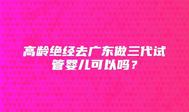 高龄绝经去广东做三代试管婴儿可以吗?