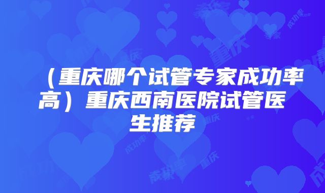 （重庆哪个试管专家成功率高）重庆西南医院试管医生推荐