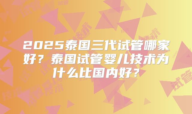 2025泰国三代试管哪家好？泰国试管婴儿技术为什么比国内好？