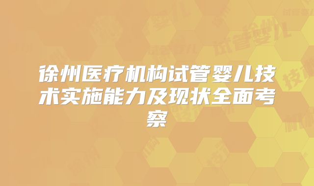 徐州医疗机构试管婴儿技术实施能力及现状全面考察