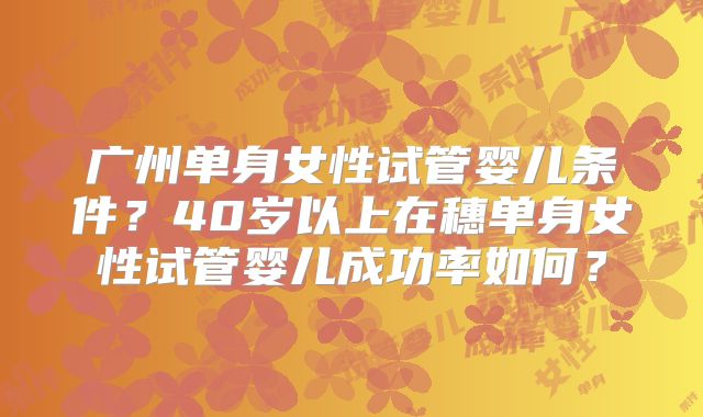 广州单身女性试管婴儿条件？40岁以上在穗单身女性试管婴儿成功率如何？