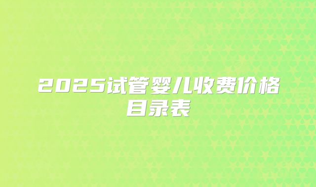 2025试管婴儿收费价格目录表