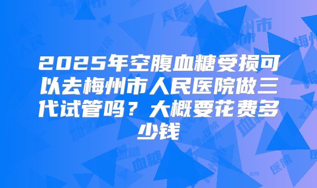 2025年空腹血糖受损可以去梅州市人民医院做三代试管吗？大概要花费多少钱