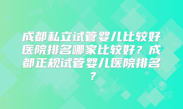 成都私立试管婴儿比较好医院排名哪家比较好？成都正规试管婴儿医院排名？