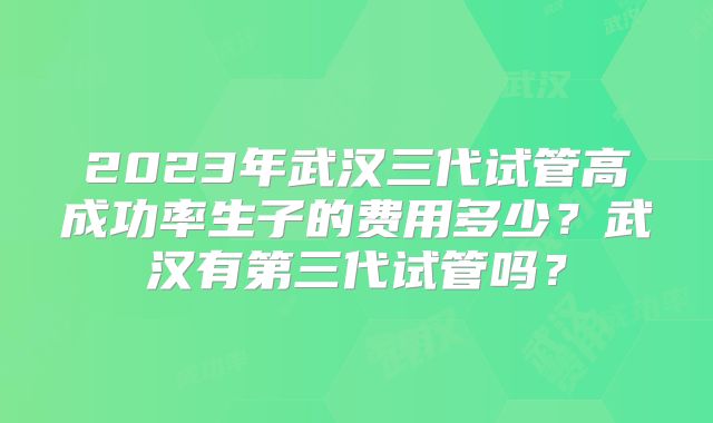 2023年武汉三代试管高成功率生子的费用多少？武汉有第三代试管吗？