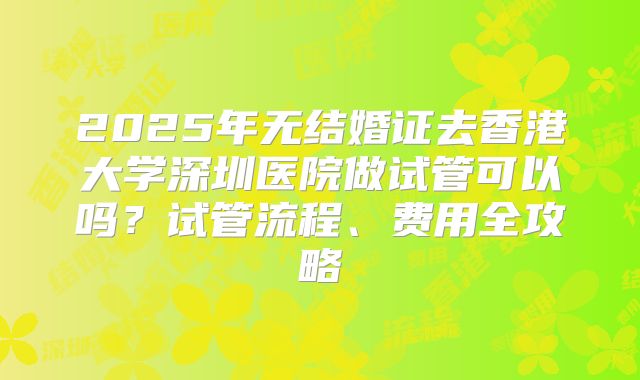 2025年无结婚证去香港大学深圳医院做试管可以吗?试管流程、费用全攻略