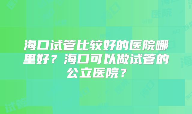 海口试管比较好的医院哪里好?海口可以做试管的公立医院?