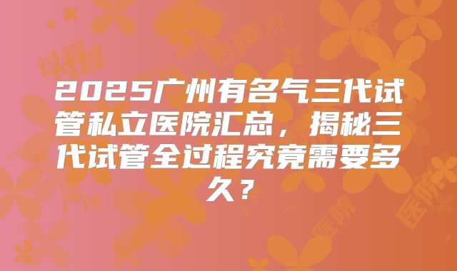 2025广州有名气三代试管私立医院汇总,揭秘三代试管全过程究竟需要多久?