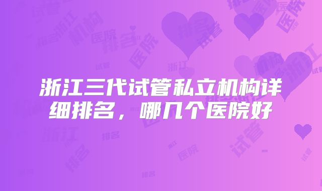 浙江三代试管私立机构详细排名，哪几个医院好
