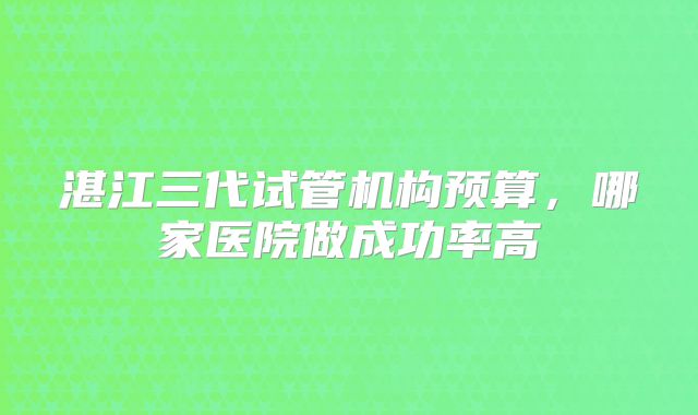 湛江三代试管机构预算，哪家医院做成功率高