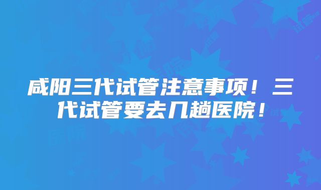 咸阳三代试管注意事项!三代试管要去几趟医院!