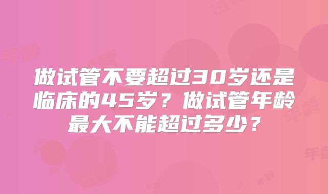 做试管不要超过30岁还是临床的45岁？做试管年龄最大不能超过多少？