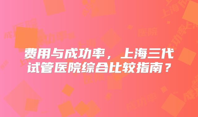 费用与成功率，上海三代试管医院综合比较指南？