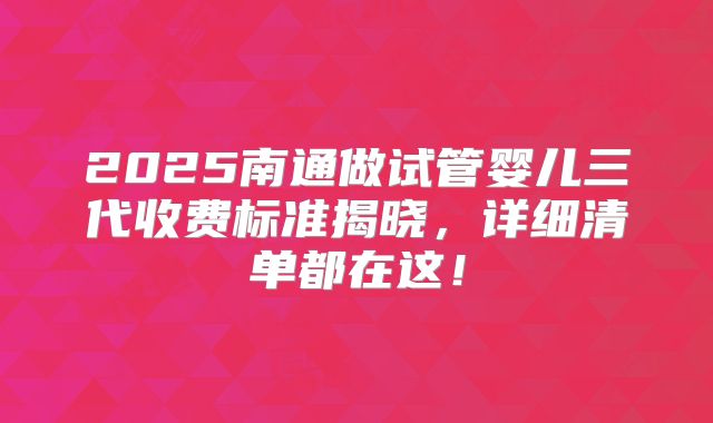 2025南通做试管婴儿三代收费标准揭晓，详细清单都在这！