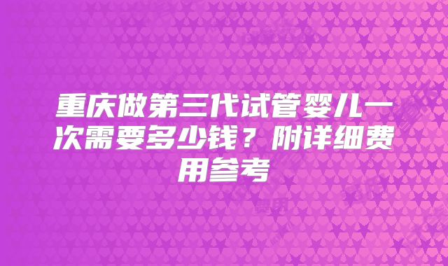 重庆做第三代试管婴儿一次需要多少钱？附详细费用参考