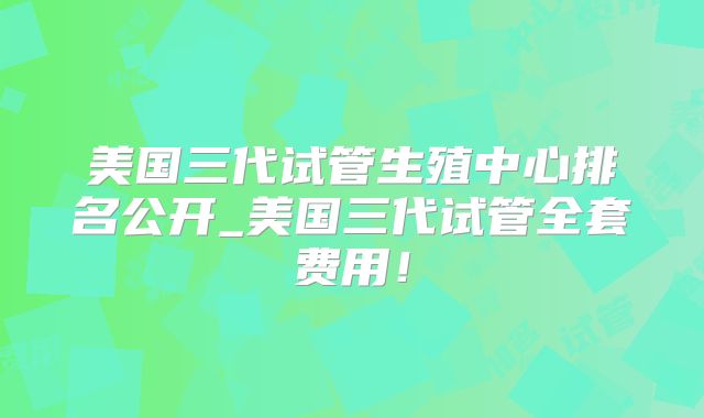 美国三代试管生殖中心排名公开_美国三代试管全套费用!