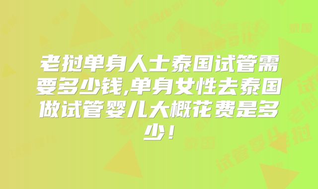老挝单身人士泰国试管需要多少钱,单身女性去泰国做试管婴儿大概花费是多少!