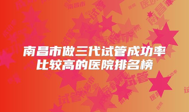南昌市做三代试管成功率比较高的医院排名榜