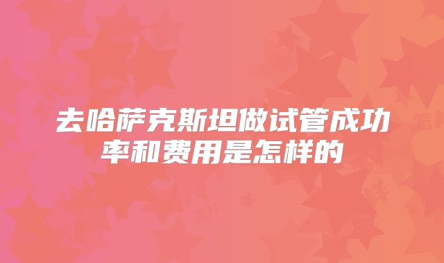 去哈萨克斯坦做试管成功率和费用是怎样的