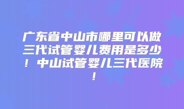 广东省中山市哪里可以做三代试管婴儿费用是多少！中山试管婴儿三代医院！