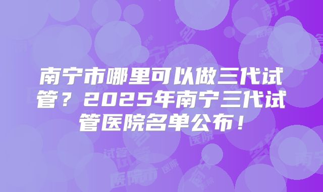 南宁市哪里可以做三代试管？2025年南宁三代试管医院名单公布！